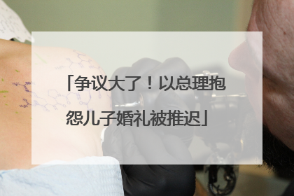 争议大了！以总理抱怨儿子婚礼被推迟
