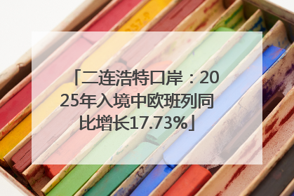 二连浩特口岸：2025年入境中欧班列同比增长17.73%