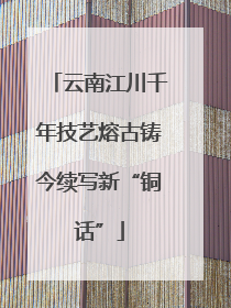 云南江川千年技艺熔古铸今续写新“铜话”
