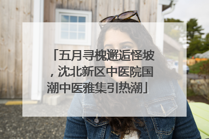五月寻槐邂逅怪坡，沈北新区中医院国潮中医雅集引热潮