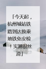 今天起，杭州城站铁路到达换乘地铁免安检！实测很丝滑