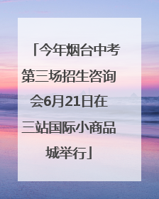 今年烟台中考第三场招生咨询会6月21日在三站国际小商品城举行