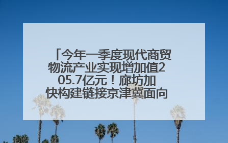 今年一季度现代商贸物流产业实现增加值205.7亿元！廊坊加快构建链接京津冀面向全世界的物流通道