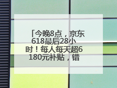 今晚8点，京东618最后28小时！每人每天超6180元补贴，错过等明年！