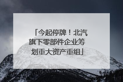 今起停牌！北汽旗下零部件企业筹划重大资产重组