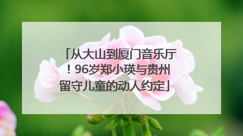 从大山到厦门音乐厅！96岁郑小瑛与贵州留守儿童的动人约定