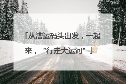 从漕运码头出发，一起来，“行走大运河”