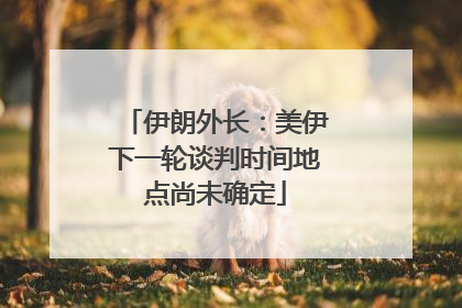 伊朗外长：美伊下一轮谈判时间地点尚未确定