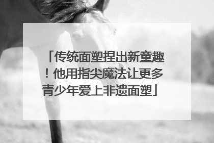 传统面塑捏出新童趣！他用指尖魔法让更多青少年爱上非遗面塑