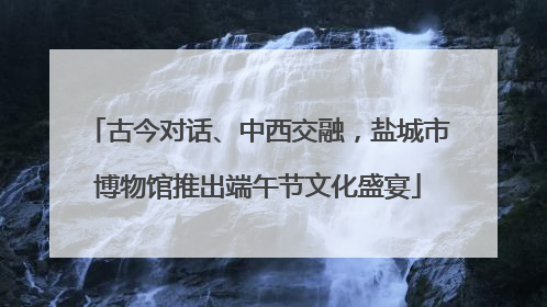 古今对话、中西交融，盐城市博物馆推出端午节文化盛宴