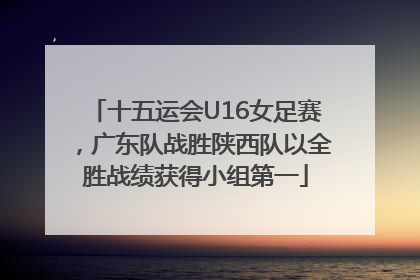 十五运会U16女足赛，广东队战胜陕西队以全胜战绩获得小组第一