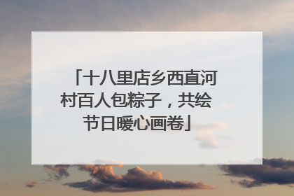 十八里店乡西直河村百人包粽子，共绘节日暖心画卷
