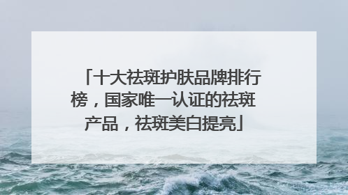 十大祛斑护肤品牌排行榜，国家唯一认证的祛斑产品，祛斑美白提亮