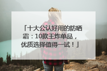 十大公认好用的防晒霜：10款王炸单品，优质选择值得一试！