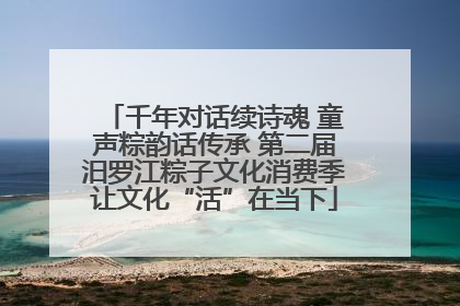 千年对话续诗魂 童声粽韵话传承 第二届汨罗江粽子文化消费季让文化“活”在当下