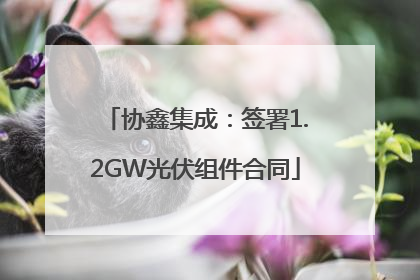 协鑫集成：签署1.2GW光伏组件合同