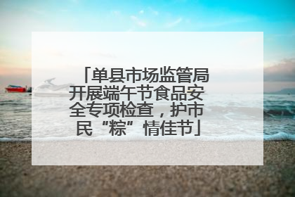 单县市场监管局开展端午节食品安全专项检查，护市民“粽”情佳节