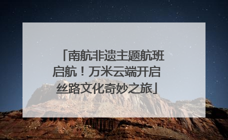 南航非遗主题航班启航！万米云端开启丝路文化奇妙之旅