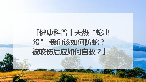 健康科普丨天热“蛇出没” 我们该如何防蛇？被咬伤后应如何自救？