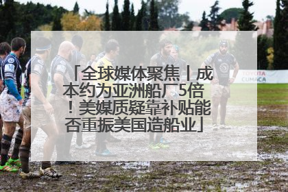 全球媒体聚焦丨成本约为亚洲船厂5倍！美媒质疑靠补贴能否重振美国造船业