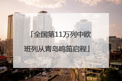 全国第11万列中欧班列从青岛鸣笛启程