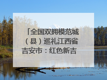 全国双拥模范城（县）巡礼江西省吉安市：红色新吉安 续写新荣光 奋力谱写新时代双拥工作新篇章