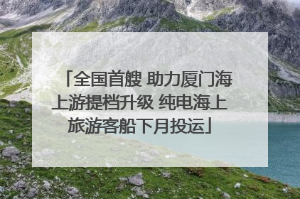 全国首艘 助力厦门海上游提档升级 纯电海上旅游客船下月投运