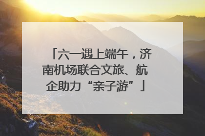 六一遇上端午，济南机场联合文旅、航企助力“亲子游”