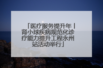 医疗服务提升年丨肾小球疾病规范化诊疗能力提升工程永州站活动举行