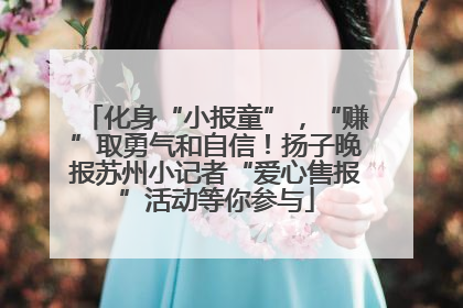 化身“小报童”，“赚”取勇气和自信！扬子晚报苏州小记者“爱心售报”活动等你参与