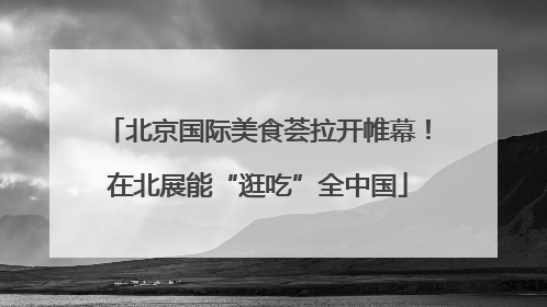 北京国际美食荟拉开帷幕！在北展能“逛吃”全中国