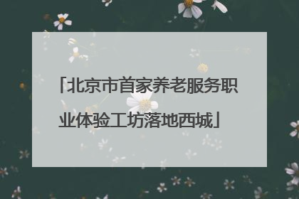 北京市首家养老服务职业体验工坊落地西城