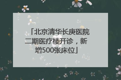 北京清华长庚医院二期医疗楼开诊，新增500张床位