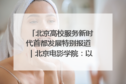 北京高校服务新时代首都发展特别报道｜北京电影学院：以光影为笔 绘就首都高质量发展新画卷