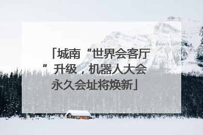 城南“世界会客厅”升级，机器人大会永久会址将焕新