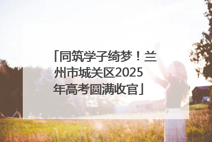 同筑学子绮梦！兰州市城关区2025年高考圆满收官