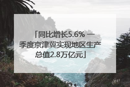 同比增长5.6% 一季度京津冀实现地区生产总值2.8万亿元