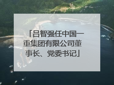 吕智强任中国一重集团有限公司董事长、党委书记