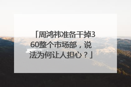 周鸿祎准备干掉360整个市场部，说法为何让人担心？