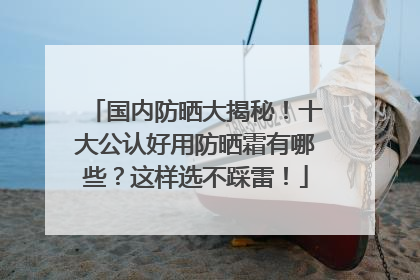 国内防晒大揭秘！十大公认好用防晒霜有哪些？这样选不踩雷！