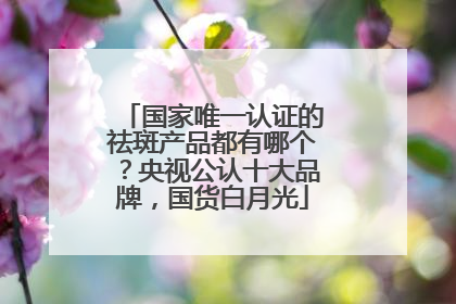 国家唯一认证的祛斑产品都有哪个？央视公认十大品牌，国货白月光
