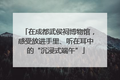 在成都武侯祠博物馆，感受放进手里、听在耳中的“沉浸式端午”