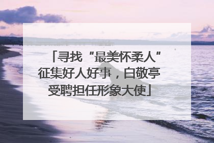 寻找“最美怀柔人”征集好人好事，白敬亭受聘担任形象大使