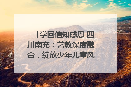 学回信知感恩 四川南充：艺教深度融合，绽放少年儿童风采｜您牵挂的四川