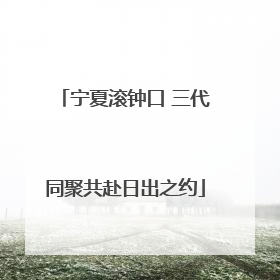宁夏滚钟口 三代同聚共赴日出之约