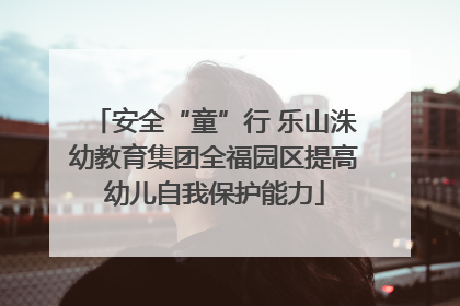 安全“童”行 乐山洙幼教育集团全福园区提高幼儿自我保护能力