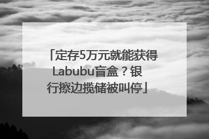 定存5万元就能获得Labubu盲盒？银行擦边揽储被叫停