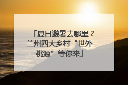 夏日避暑去哪里？兰州四大乡村“世外桃源”等你来