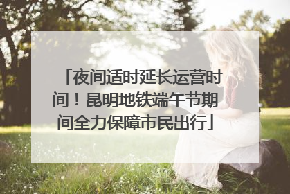 夜间适时延长运营时间！昆明地铁端午节期间全力保障市民出行