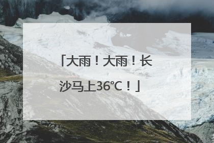 大雨！大雨！长沙马上36℃！